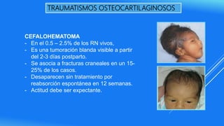 TRAUMATISMOS OSTEOCARTILAGINOSOS
CEFALOHEMATOMA
- En el 0.5 – 2.5% de los RN vivos,
- Es una tumoración blanda visible a partir
del 2-3 días postparto.
- Se asocia a fracturas craneales en un 15-
25% de los casos.
- Desaparecen sin tratamiento por
reabsorción espontánea en 12 semanas.
- Actitud debe ser expectante.
 