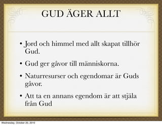 GUD ÄGER ALLT

                 Jord och himmel med allt skapat tillhör
                  Gud.
                 Gud ger gåvor till människorna.
                 Naturresurser och egendomar är Guds
                  gåvor.
                 Att ta en annans egendom är att stjäla
                  från Gud

Wednesday, October 20, 2010
 