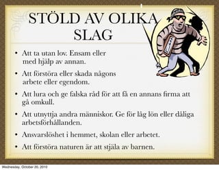 STÖLD AV OLIKA
                   SLAG
          Att ta utan lov. Ensam eller
           med hjälp av annan.
          Att förstöra eller skada någons
           arbete eller egendom.
          Att lura och ge falska råd för att få en annans ﬁrma att
           gå omkull.
          Att utnyttja andra människor. Ge för låg lön eller dåliga
           arbetsförhållanden.
          Ansvarslöshet i hemmet, skolan eller arbetet.
          Att förstöra naturen är att stjäla av barnen.

Wednesday, October 20, 2010
 
