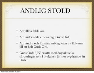 ANDLIG STÖLD

                        Att tillåta falsk lära
                        Att understöda ett ensidigt Guds Ord.
                        Att hindra och försvåra möjligheten att få lyssna
                         till ett helt Guds Ord.
                        Guds Ords ”JA” ersätts med dagsaktuella
                         värderingar som i praktiken är mer avgörande än
                         Ordet.


Wednesday, October 20, 2010
 
