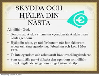 SKYDDA OCH
                    HJÄLPA DIN
                      NÄSTA
        Allt tillhör Gud.
         Genom att skydda en annans egendom så skyddar man

          Guds egendom.
         Hjälp din nästa, ge råd för honom när han sköter sitt

          arbete och sina egendomar. (Abraham och Lot, 1 Mos
          13:9).
         Ta inte egendom och arbetskraft från utvecklingsländerna.


         Som samhälle ger vi tillbaka den egendom som tillhör

          utvecklingsländerna genom att ge biståndshjälp.


Wednesday, October 20, 2010
 