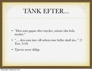 TÄNK EFTER...

                  ”Den som gapar efter mycket, mistar ofta hela
                   stycket.”
                  ”… den som inte vill arbeta inte heller skall äta..” (2
                   Tess. 3:10)
                  Tjuven sover dåligt.




Wednesday, October 20, 2010
 