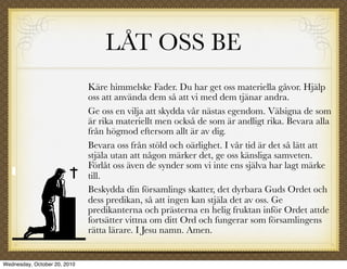 LÅT OSS BE
                              Käre himmelske Fader. Du har get oss materiella gåvor. Hjälp
                              oss att använda dem så att vi med dem tjänar andra.
                              Ge oss en vilja att skydda vår nästas egendom. Välsigna de som
                              är rika materiellt men också de som är andligt rika. Bevara alla
                              från högmod eftersom allt är av dig.
                              Bevara oss från stöld och oärlighet. I vår tid är det så lätt att
                              stjäla utan att någon märker det, ge oss känsliga samveten.
                              Förlåt oss även de synder som vi inte ens själva har lagt märke
                              till.
                              Beskydda din församlings skatter, det dyrbara Guds Ordet och
                              dess predikan, så att ingen kan stjäla det av oss. Ge
                              predikanterna och prästerna en helig fruktan inför Ordet attde
                              fortsätter vittna om ditt Ord och fungerar som församlingens
                              rätta lärare. I Jesu namn. Amen.


Wednesday, October 20, 2010
 