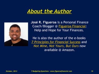 About the AuthorAbout the Author
José R. Figueroa is a Personal Finance
Coach/Blogger @ Figueroa Financial:
Help and Hope for Your Finances.
He is also the author of the e-books
7 Principles for Financial Success and
Not Mine, Not Yours, But Ours now
available @ Amazon.
October, 2013 107 Budgeting Questions - www.figueroafinancial.com
 