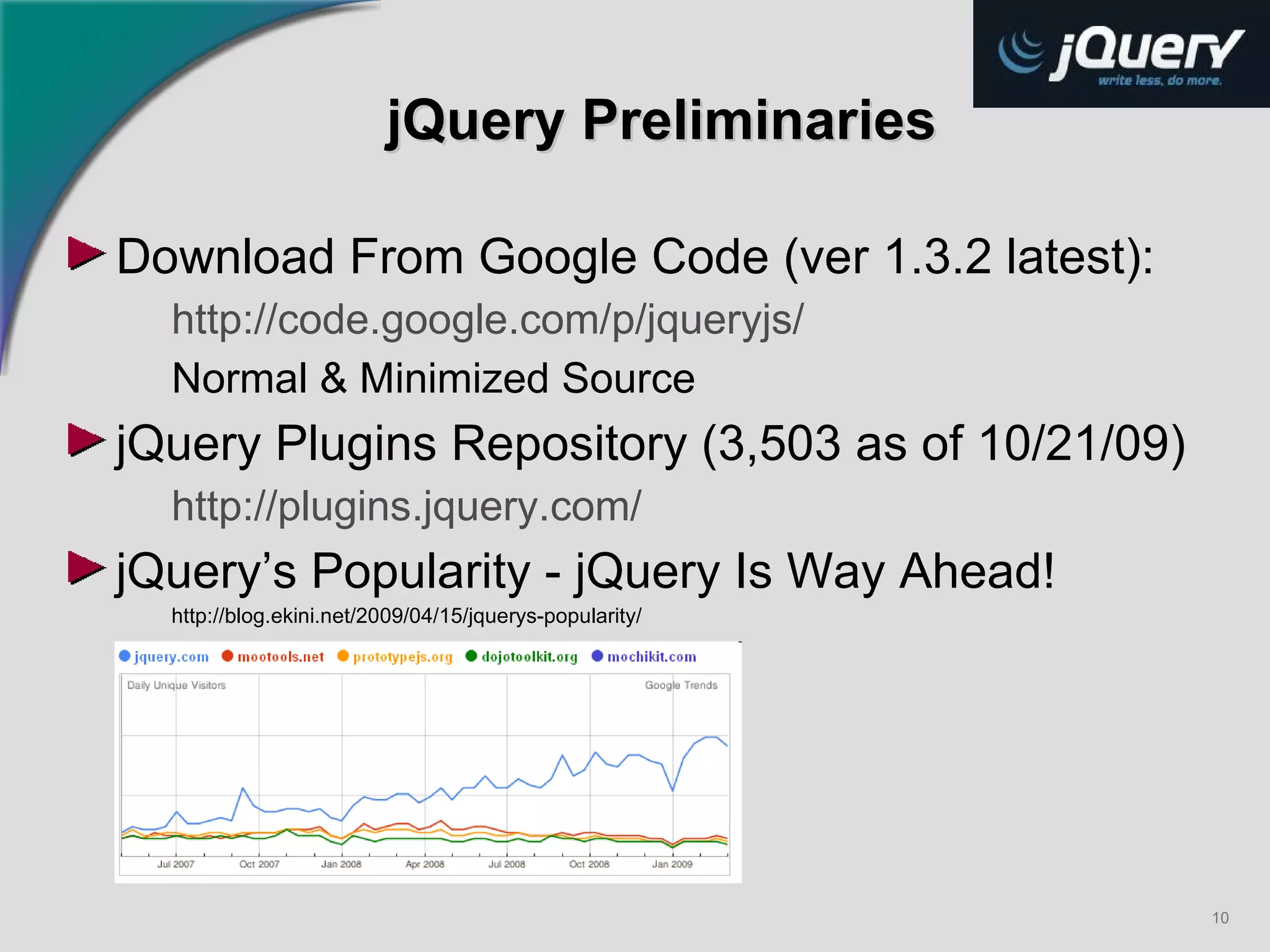 jQuery Preliminaries Download From Google Code (ver 1.3.2 latest): http://code.google.com/p/jqueryjs/ Normal & Minimized Source jQuery Plugins Repository (3,503 as of 10/21/09) http://plugins.jquery.com/   jQuery’s Popularity - jQuery Is Way Ahead! http://blog.ekini.net/2009/04/15/jquerys-popularity/   
