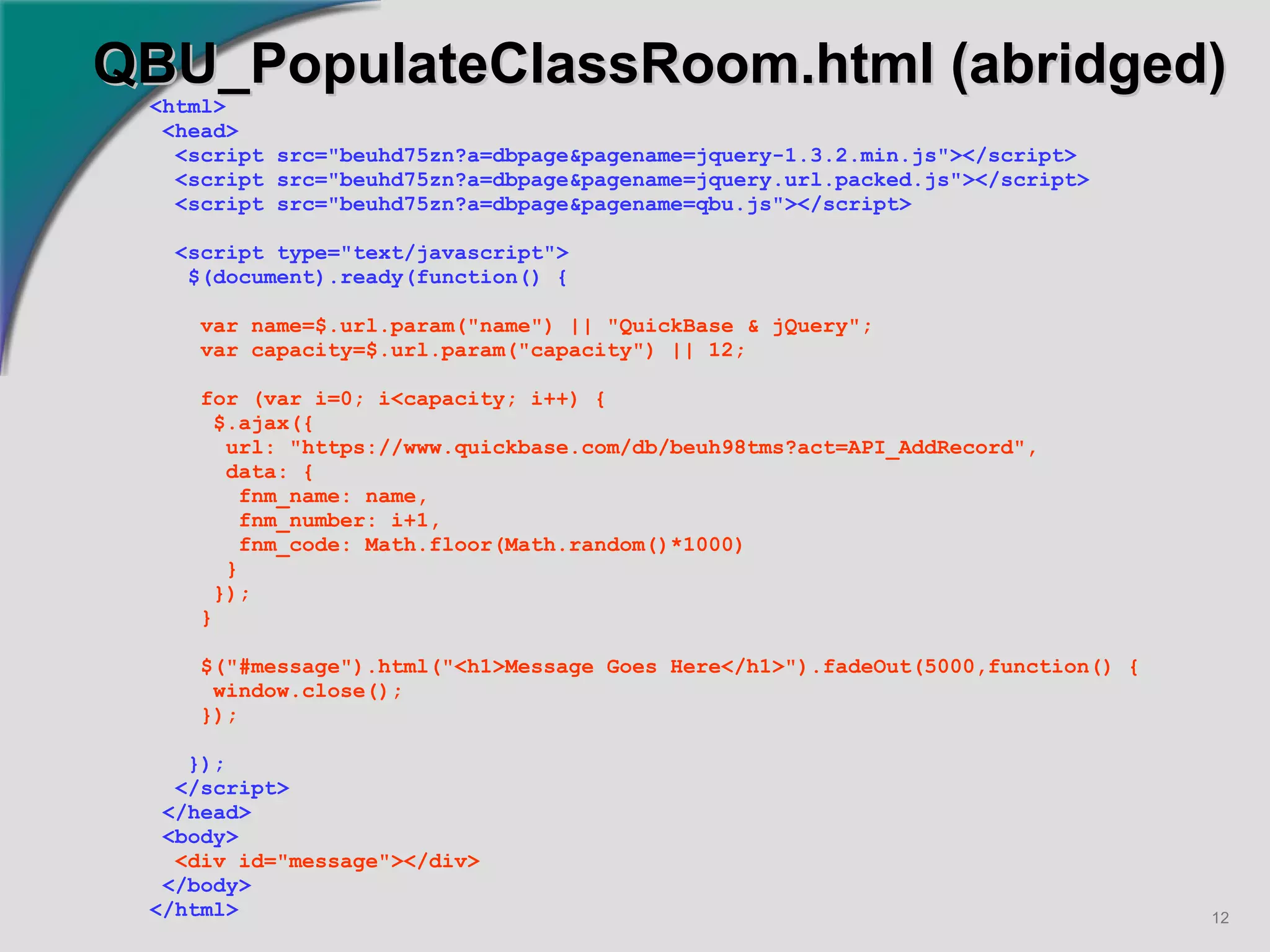 QBU_PopulateClassRoom.html (abridged) <html> <head> <script src="beuhd75zn?a=dbpage&pagename=jquery-1.3.2.min.js"></script> <script src="beuhd75zn?a=dbpage&pagename=jquery.url.packed.js"></script> <script src="beuhd75zn?a=dbpage&pagename=qbu.js"></script> <script type="text/javascript"> $(document).ready(function() { var name=$.url.param("name") || "QuickBase & jQuery"; var capacity=$.url.param("capacity") || 12; for (var i=0; i<capacity; i++) { $.ajax({ url: "https://www.quickbase.com/db/beuh98tms?act=API_AddRecord", data: { fnm_name: name, fnm_number: i+1, fnm_code: Math.floor(Math.random()*1000) } }); } $("#message").html("<h1>Message Goes Here</h1>").fadeOut(5000,function() { window.close(); }); }); </script> </head> <body> <div id="message"></div> </body> </html>   