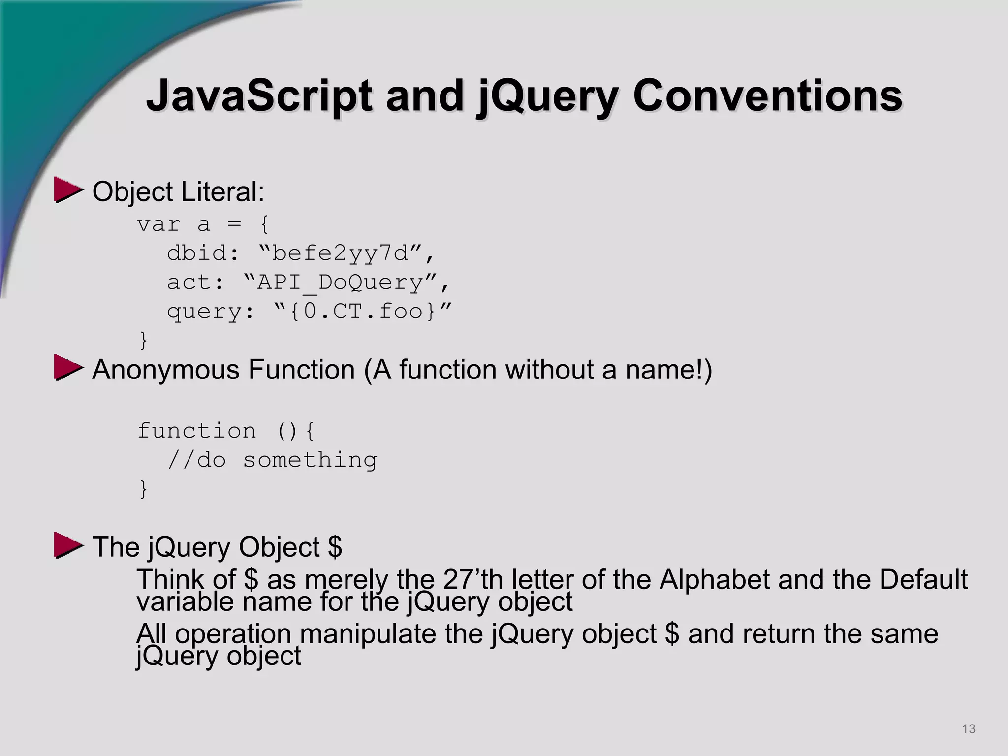 JavaScript and jQuery Conventions Object Literal: var a = { dbid: “befe2yy7d”,  act: “API_DoQuery”, query: “{0.CT.foo}” } Anonymous Function (A function without a name!) function (){ //do something } The jQuery Object $ Think of $ as merely the 27’th letter of the Alphabet and the Default variable name for the jQuery object All operation manipulate the jQuery object $ and return the same jQuery object   