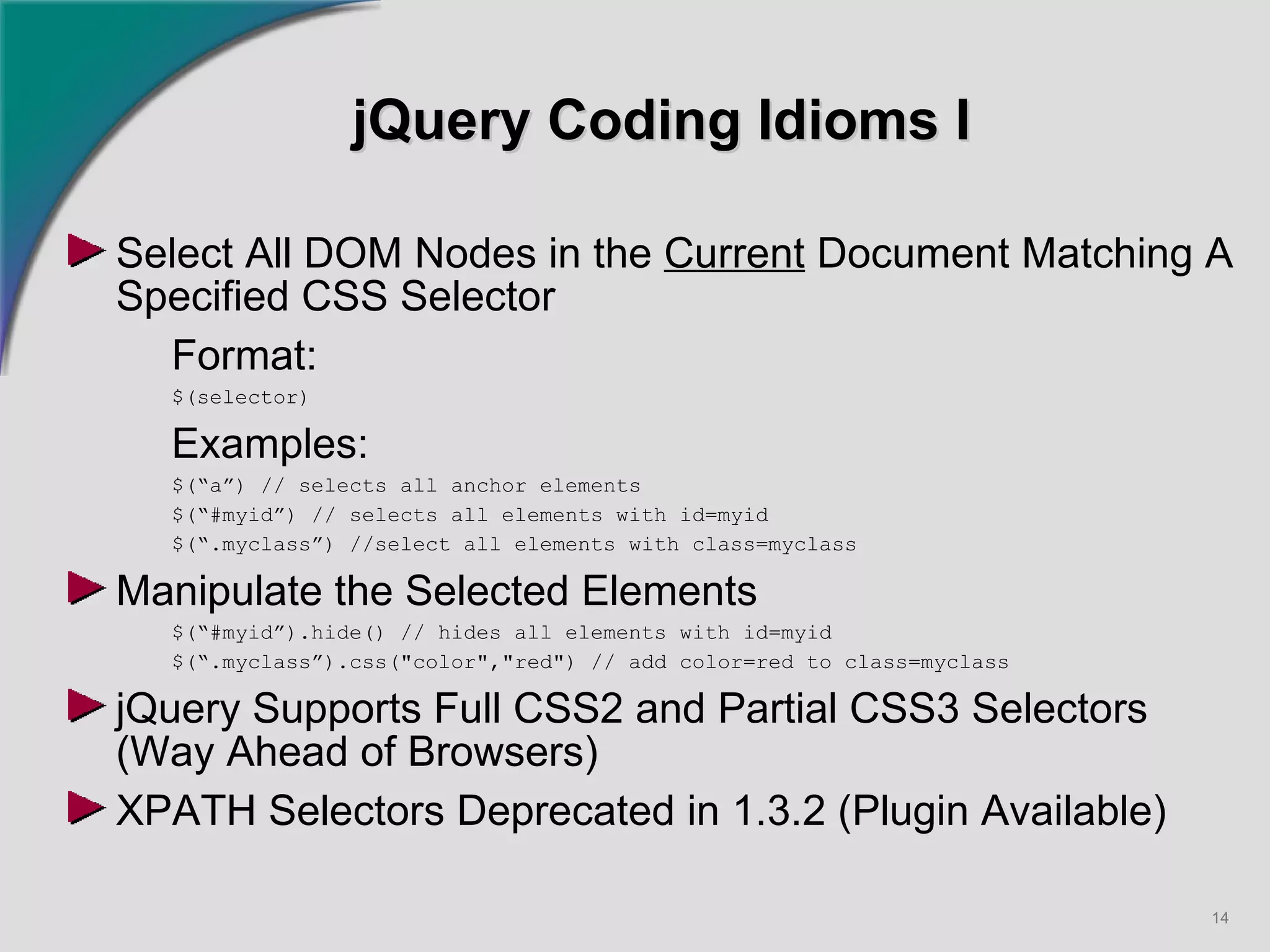 jQuery Coding Idioms I Select All DOM Nodes in the  Current  Document Matching A Specified CSS Selector Format: $(selector) Examples: $(“a”) // selects all anchor elements $(“#myid”) // selects all elements with id=myid $(“.myclass”) //select all elements with class=myclass Manipulate the Selected Elements $(“#myid”).hide() // hides all elements with id=myid $(“.myclass”).css("color","red") // add color=red to class=myclass jQuery Supports Full CSS2 and Partial CSS3 Selectors (Way Ahead of Browsers) XPATH Selectors Deprecated in 1.3.2 (Plugin Available)   
