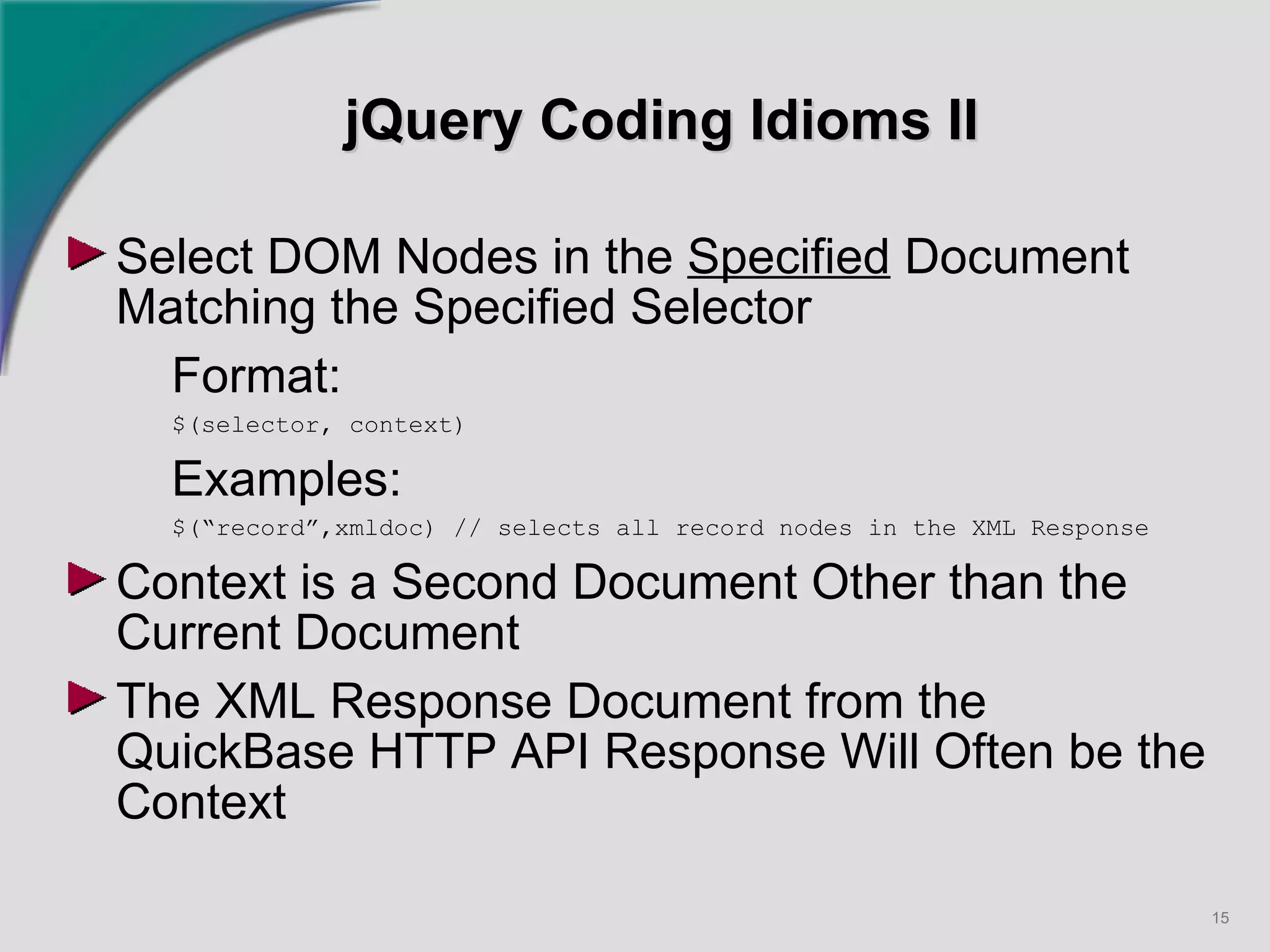 jQuery Coding Idioms II Select DOM Nodes in the  Specified  Document Matching the Specified Selector Format: $(selector, context) Examples: $(“record”,xmldoc) // selects all record nodes in the XML Response Context is a Second Document Other than the Current Document The XML Response Document from the QuickBase HTTP API Response Will Often be the Context   