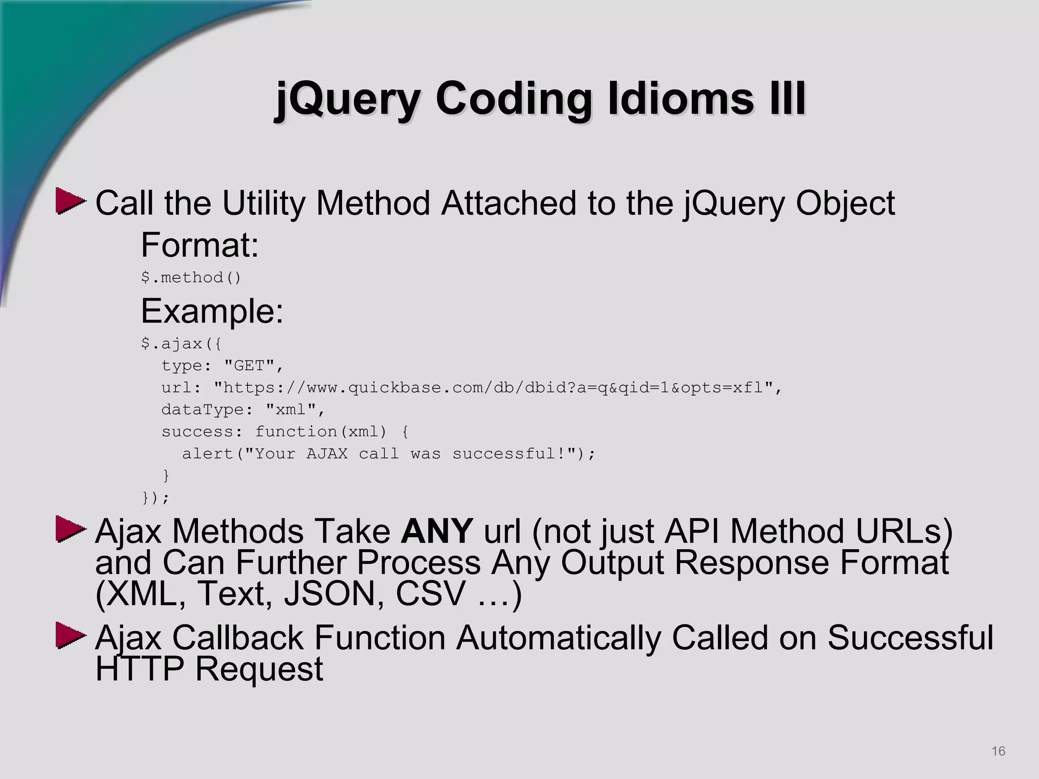 jQuery Coding Idioms III Call the Utility Method Attached to the jQuery Object Format:   $.method() Example: $.ajax({ type: "GET", url: "https://www.quickbase.com/db/dbid?a=q&qid=1&opts=xfl", dataType: "xml", success: function(xml) { alert("Your AJAX call was successful!"); } }); Ajax Methods Take  ANY  url (not just API Method URLs) and Can Further Process Any Output Response Format (XML, Text, JSON, CSV …) Ajax Callback Function Automatically Called on Successful HTTP Request   