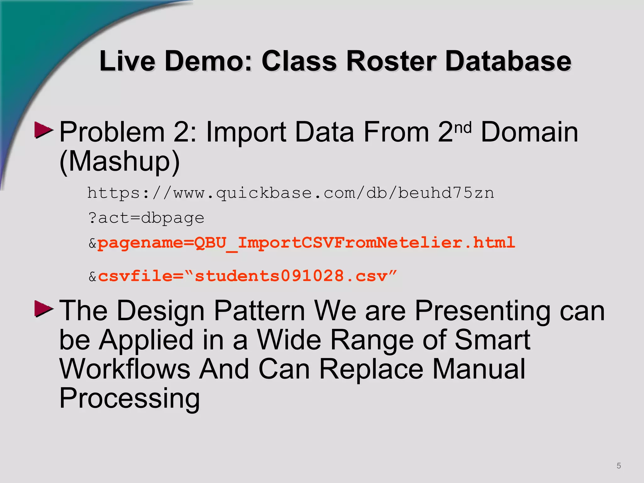Live Demo: Class Roster Database Problem 2: Import Data From 2 nd  Domain (Mashup) https://www.quickbase.com/db/beuhd75zn ?act=dbpage & pagename=QBU_ImportCSVFromNetelier.html & csvfile=“students091028.csv”   The Design Pattern We are Presenting can be Applied in a Wide Range of Smart Workflows And Can Replace Manual Processing   