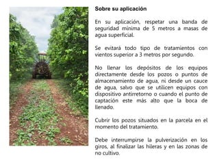 Sobre su aplicación
En su aplicación, respetar una banda de
seguridad mínima de 5 metros a masas de
agua superficial.
Se evitará todo tipo de tratamientos con
vientos superior a 3 metros por segundo.
No llenar los depósitos de los equipos
directamente desde los pozos o puntos de
almacenamiento de agua, ni desde un cauce
de agua, salvo que se utilicen equipos con
dispositivo antirretorno o cuando el punto de
captación este más alto que la boca de
llenado.
Cubrir los pozos situados en la parcela en el
momento del tratamiento.
Debe interrumpirse la pulverización en los
giros, al finalizar las hileras y en las zonas de
no cultivo.
 