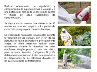 Realizar operaciones de regulación y
comprobación de equipos previa a la carga y a
una distancia al menos de 25 metros de puntos
y masas de agua susceptibles de
contaminación.
Se dejará, como mínimo una distancia de 50
metros sin tratar con respecto a los puntos de
extracción de agua para consumo humano.
Se recomienda no realizar tratamientos durante
la floración de los cultivos, con el fin de no
perturbar la fauna polinizadora, principalmente
abejas. Si fuera necesario realizar algún
tratamiento durante la floración no debe
emplearse ningún producto que sea tóxico
para la fauna terrestre (categorías B y C),
debiéndose informar con 7 días de antelación a
los propietarios de las colmenas ubicadas en
las parcelas objeto de tratamiento.
 