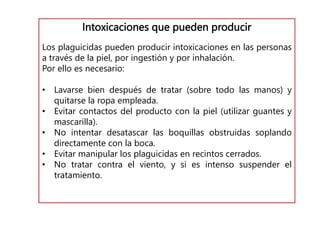 Intoxicaciones que pueden producir
Los plaguicidas pueden producir intoxicaciones en las personas
a través de la piel, por ingestión y por inhalación.
Por ello es necesario:
• Lavarse bien después de tratar (sobre todo las manos) y
quitarse la ropa empleada.
• Evitar contactos del producto con la piel (utilizar guantes y
mascarilla).
• No intentar desatascar las boquillas obstruidas soplando
directamente con la boca.
• Evitar manipular los plaguicidas en recintos cerrados.
• No tratar contra el viento, y si es intenso suspender el
tratamiento.
 