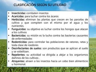  Insecticidas: combaten insectos
 Acaricidas: para luchar contra los ácaros
 Herbicidas: eliminan las plantas que crecen en las parcelas de
cultivo y que compiten con el mismo por el agua y los
nutrientes.
 Funguicidas: su objetivo es luchar contra los hongos que atacan
a los cultivos
 Bactericidas: su misión es la lucha contra las bacterias causantes
de enfermedades
 Rodenticidas: para controlar las poblaciones de ratones, ratas y
toda clase de roedores
 Desinfectantes de suelos: son productos que se aplican al suelo
y se volatilizan.
 Repelentes: su actividad va dirigida a alejar a los organismos
dañinos de los cultivos .
 Atrayentes: atraen a los insectos hacia un cebo bien alimenticio
u hormonal.
CLASIFICACIÓN SEGÚN SU UTILIDAD
 