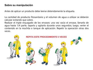 Sobre su manipulación
Antes de aplicar un producto debe leerse detenidamente la etiqueta.
La cantidad de producto fitosanitario y el volumen de agua a utilizar se deberán
calcular evitando que sobre.
Realizar el triple enjuagado de los envases: una vez vacío el envase, llenarlo de
agua hasta 1/4 parte, taparlo y agitarlo durante unos segundos; luego, verter el
contenido en la mochila o tanque de aplicación. Repetir la operación otras dos
veces.
 