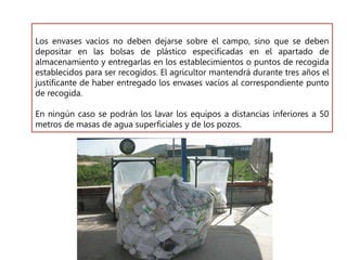 Los envases vacíos no deben dejarse sobre el campo, sino que se deben
depositar en las bolsas de plástico especificadas en el apartado de
almacenamiento y entregarlas en los establecimientos o puntos de recogida
establecidos para ser recogidos. El agricultor mantendrá durante tres años el
justificante de haber entregado los envases vacíos al correspondiente punto
de recogida.
En ningún caso se podrán los lavar los equipos a distancias inferiores a 50
metros de masas de agua superficiales y de los pozos.
 