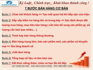 7 BƯỚC BÁN HÀNG CƠ BẢN
Bước 1: Chào hỏi khách hàng => Tạo mối quan hệ khi tiếp cận cửa hiệu
Bước 2: Sắp xếp kiểm tra hàng tồn và trưng bày => Xác định được đối
tượng mua hàng, mục tiêu bán hàng ( cần bán bổ sung sản phẩm gì, số
lượng cần bán bao nhiêu.…)
Bước 3: Trình bày bán hàng thông thường
Bước 4: Bán hàng trọng tâm, bán sản phẩm mới, sản phẩm có khuyến
mại => Gia tăng doanh số
Bước 5: chốt đơn hàng
Bước 6: Tổng hợp số liệu và làm báo cáo
Bước 7: Kết thúc viếng thăm, chào và hẹn lần kế tiếp
 