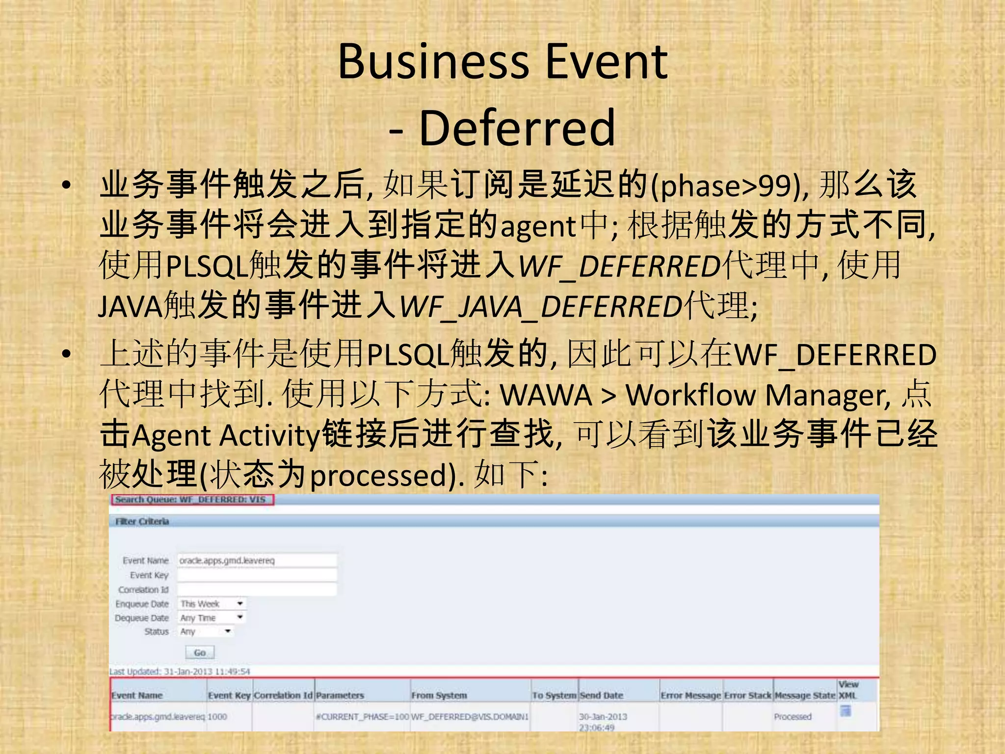 Business Event
               - Deferred
• 业务事件触发之后, 如果订阅是延迟的(phase>99), 那么该
  业务事件将会进入到指定的agent中; 根据触发的方式不同,
  使用PLSQL触发的事件将进入WF_DEFERRED代理中, 使用
  JAVA触发的事件进入WF_JAVA_DEFERRED代理;
• 上述的事件是使用PLSQL触发的, 因此可以在WF_DEFERRED
  代理中找到. 使用以下方式: WAWA > Workflow Manager, 点
  击Agent Activity链接后进行查找, 可以看到该业务事件已经
  被处理(状态为processed). 如下:
 