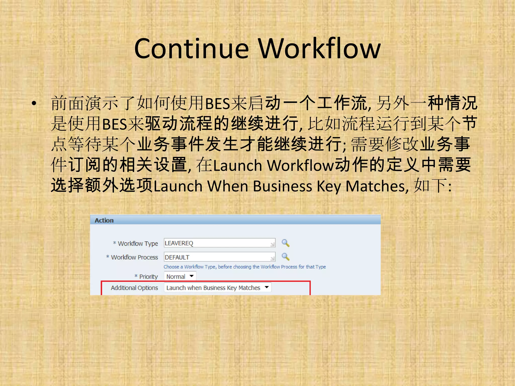 Continue Workflow
• 前面演示了如何使用BES来启动一个工作流, 另外一种情况
  是使用BES来驱动流程的继续进行, 比如流程运行到某个节
  点等待某个业务事件发生才能继续进行; 需要修改业务事
  件订阅的相关设置, 在Launch Workflow动作的定义中需要
  选择额外选项Launch When Business Key Matches, 如下:
 