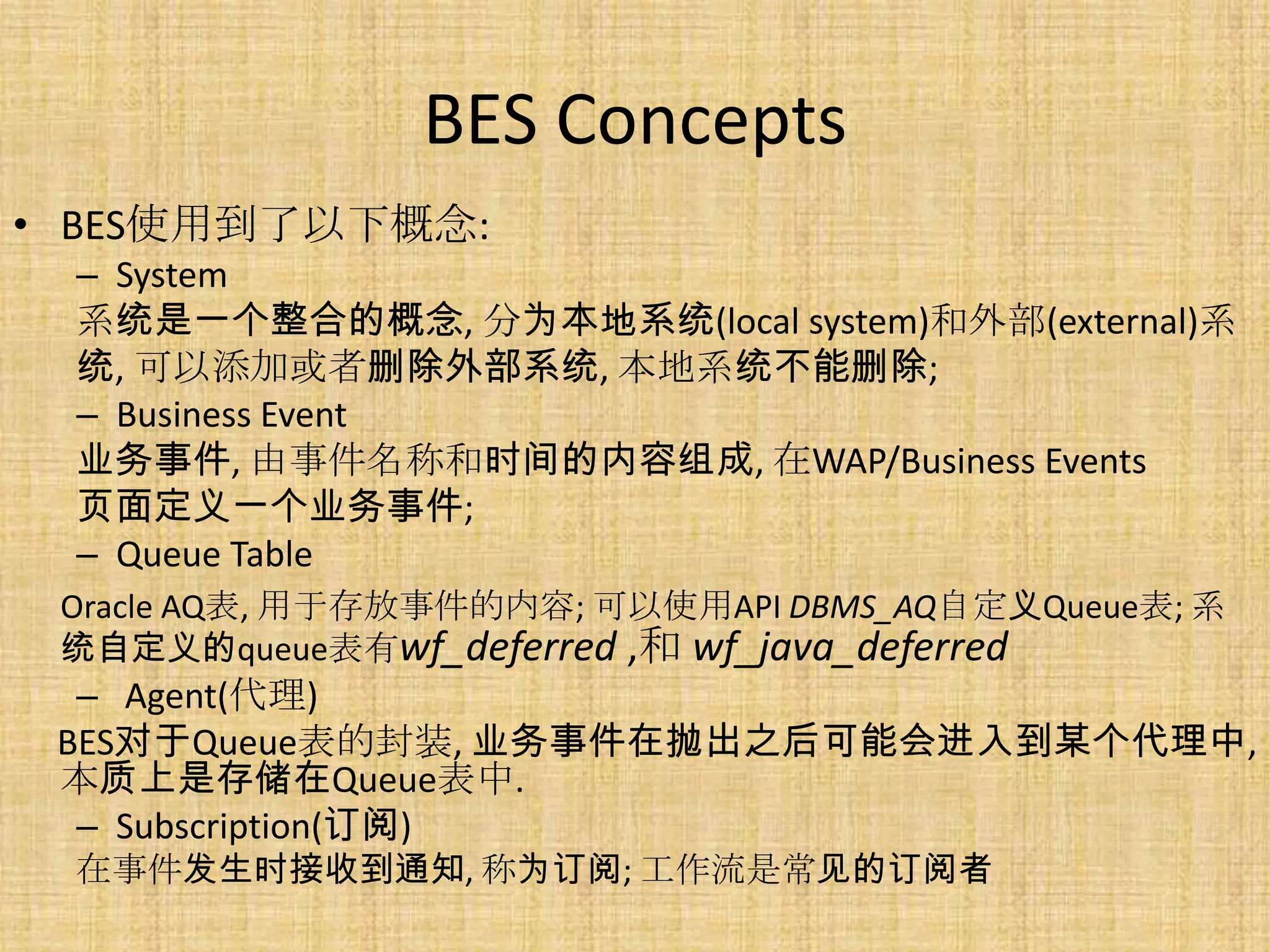 BES Concepts
• BES使用到了以下概念:
 – System
 系统是一个整合的概念, 分为本地系统(local system)和外部(external)系
 统, 可以添加或者删除外部系统, 本地系统不能删除;
 – Business Event
 业务事件, 由事件名称和时间的内容组成, 在WAP/Business Events
 页面定义一个业务事件;
 – Queue Table
 Oracle AQ表, 用于存放事件的内容; 可以使用API DBMS_AQ自定义Queue表; 系
 统自定义的queue表有wf_deferred ,和 wf_java_deferred
  – Agent(代理)
 BES对于Queue表的封装, 业务事件在抛出之后可能会进入到某个代理中,
 本质上是存储在Queue表中.
  – Subscription(订阅)
 在事件发生时接收到通知, 称为订阅; 工作流是常见的订阅者
 