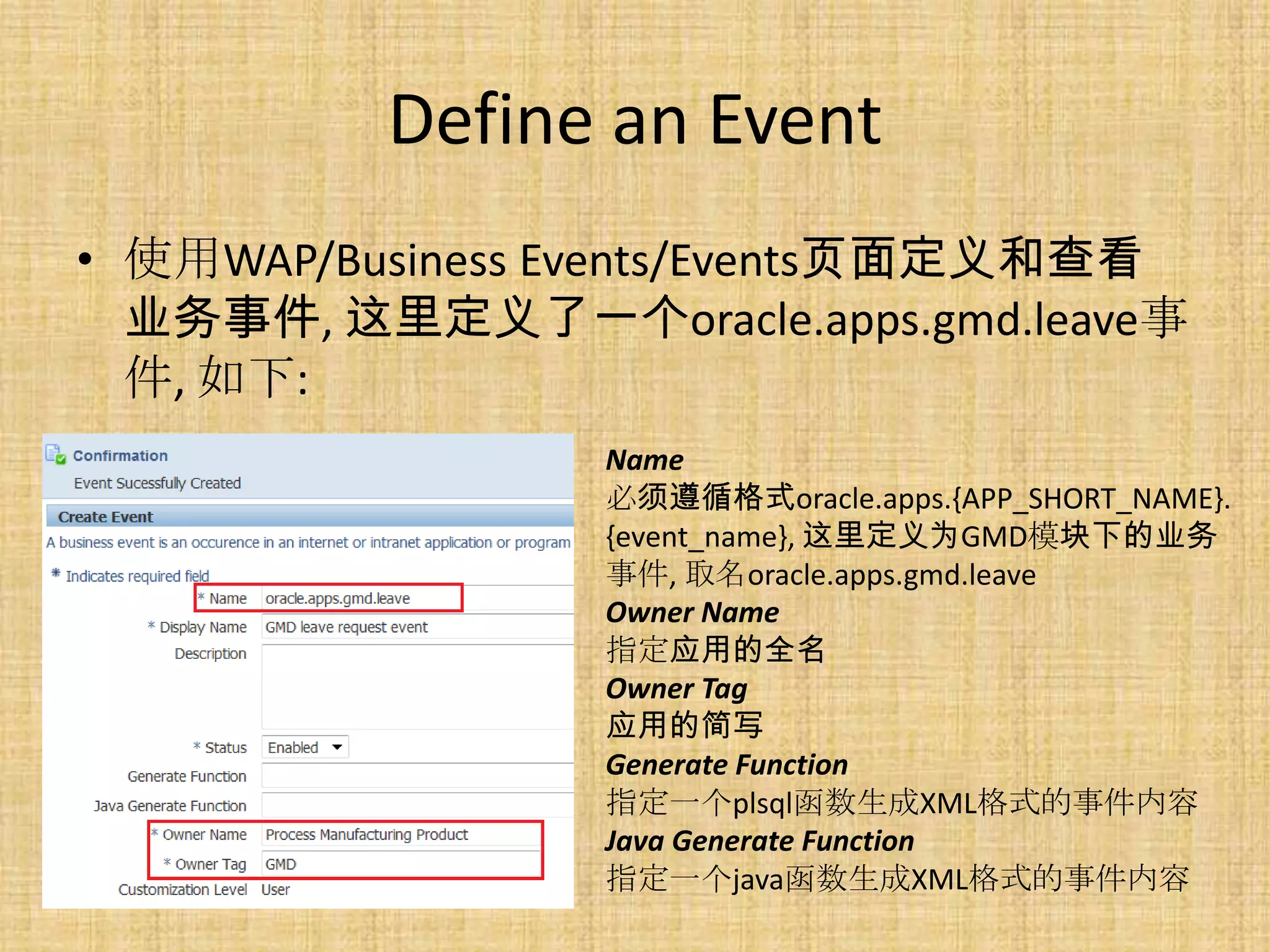 Define an Event
• 使用WAP/Business Events/Events页面定义和查看
  业务事件, 这里定义了一个oracle.apps.gmd.leave事
  件, 如下:
                 Name
                 必须遵循格式oracle.apps.{APP_SHORT_NAME}.
                 {event_name}, 这里定义为GMD模块下的业务
                 事件, 取名oracle.apps.gmd.leave
                 Owner Name
                 指定应用的全名
                 Owner Tag
                 应用的简写
                 Generate Function
                 指定一个plsql函数生成XML格式的事件内容
                 Java Generate Function
                 指定一个java函数生成XML格式的事件内容
 