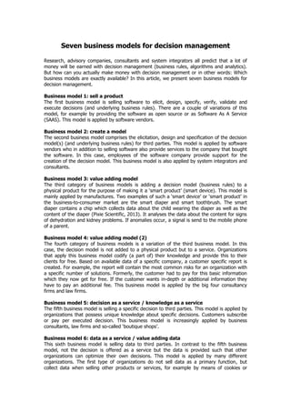 Seven business models for decision management
Research, advisory companies, consultants and system integrators all predict that a lot of
money will be earned with decision management (business rules, algorithms and analytics).
But how can you actually make money with decision management or in other words: Which
business models are exactly available? In this article, we present seven business models for
decision management.
Business model 1: sell a product
The first business model is selling software to elicit, design, specify, verify, validate and
execute decisions (and underlying business rules). There are a couple of variations of this
model, for example by providing the software as open source or as Software As A Service
(SAAS). This model is applied by software vendors.
Business model 2: create a model
The second business model comprises the elicitation, design and specification of the decision
model(s) (and underlying business rules) for third parties. This model is applied by software
vendors who in addition to selling software also provide services to the company that bought
the software. In this case, employees of the software company provide support for the
creation of the decision model. This business model is also applied by system integrators and
consultants.
Business model 3: value adding model
The third category of business models is adding a decision model (business rules) to a
physical product for the purpose of making it a ‘smart product’ (smart device). This model is
mainly applied by manufactures. Two examples of such a ‘smart device’ or ‘smart product’ in
the business-to-consumer market are the smart diaper and smart toothbrush. The smart
diaper contains a chip which collects data about the child wearing the diaper as well as the
content of the diaper (Pixie Scientific, 2013). It analyses the data about the content for signs
of dehydration and kidney problems. If anomalies occur, a signal is send to the mobile phone
of a parent.
Business model 4: value adding model (2)
The fourth category of business models is a variation of the third business model. In this
case, the decision model is not added to a physical product but to a service. Organizations
that apply this business model codify (a part of) their knowledge and provide this to their
clients for free. Based on available data of a specific company, a customer specific report is
created. For example, the report will contain the most common risks for an organization with
a specific number of solutions. Formerly, the customer had to pay for this basic information
which they now get for free. If the customer wants in-depth or additional information they
have to pay an additional fee. This business model is applied by the big four consultancy
firms and law firms.
Business model 5: decision as a service / knowledge as a service
The fifth business model is selling a specific decision to third parties. This model is applied by
organizations that possess unique knowledge about specific decisions. Customers subscribe
or pay per executed decision. This business model is increasingly applied by business
consultants, law firms and so-called ‘boutique shops’.
Business model 6: data as a service / value adding data
This sixth business model is selling data to third parties. In contrast to the fifth business
model, not the decision is offered as a service but the data is provided such that other
organizations can optimize their own decisions. This model is applied by many different
organizations. The first type of organizations do not sell data as a primary function, but
collect data when selling other products or services, for example by means of cookies or
 
