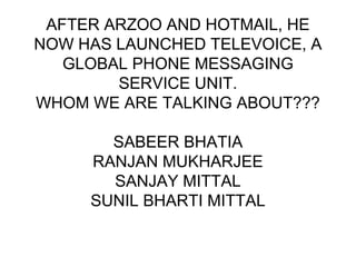 AFTER ARZOO AND HOTMAIL, HE
NOW HAS LAUNCHED TELEVOICE, A
GLOBAL PHONE MESSAGING
SERVICE UNIT.
WHOM WE ARE TALKING ABOUT???
SABEER BHATIA
RANJAN MUKHARJEE
SANJAY MITTAL
SUNIL BHARTI MITTAL