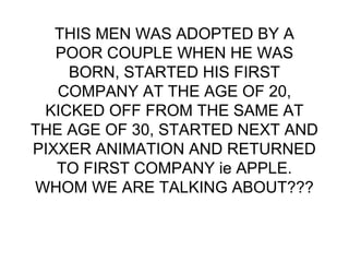 THIS MEN WAS ADOPTED BY A
POOR COUPLE WHEN HE WAS
BORN, STARTED HIS FIRST
COMPANY AT THE AGE OF 20,
KICKED OFF FROM THE SAME AT
THE AGE OF 30, STARTED NEXT AND
PIXXER ANIMATION AND RETURNED
TO FIRST COMPANY ie APPLE.
WHOM WE ARE TALKING ABOUT???