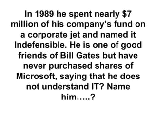 In 1989 he spent nearly $7
million of his company’s fund on
a corporate jet and named it
Indefensible. He is one of good
friends of Bill Gates but have
never purchased shares of
Microsoft, saying that he does
not understand IT? Name
him…..?