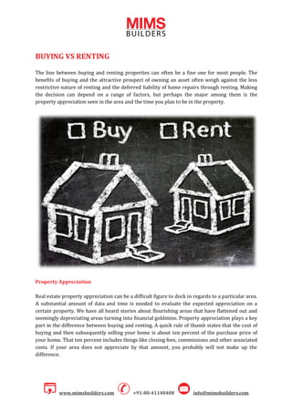 www.mimsbuilders.com +91-80-41148408 info@mimsbuilders.com
BUYING VS RENTING
The line between buying and renting properties can often be a fine one for most people. The
benefits of buying and the attractive prospect of owning an asset often weigh against the less
restrictive nature of renting and the deferred liability of home repairs through renting. Making
the decision can depend on a range of factors, but perhaps the major among them is the
property appreciation seen in the area and the time you plan to be in the property.
Property Appreciation
Real estate property appreciation can be a difficult figure to dock in regards to a particular area.
A substantial amount of data and time is needed to evaluate the expected appreciation on a
certain property. We have all heard stories about flourishing areas that have flattened out and
seemingly depreciating areas turning into financial goldmine. Property appreciation plays a key
part in the difference between buying and renting. A quick rule of thumb states that the cost of
buying and then subsequently selling your home is about ten percent of the purchase price of
your home. That ten percent includes things like closing fees, commissions and other associated
costs. If your area does not appreciate by that amount, you probably will not make up the
difference.
 