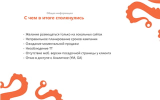 С чем в итоге столкнулись
Общая информация
- Желание размещаться только на локальных сайтах
- Неправильное планирование сроков кампании
- Ожидание моментальной продажи
- Несоблюдение ТТ
- Отсутствие моб. версии посадочной страницы у клиента
- Отказ в доступе к Аналитике (YM, GA)
 