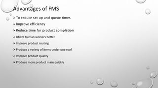 Advantages of FMS
To reduce set up and queue times
Improve efficiency
Reduce time for product completion
Utilize human workers better
Improve product routing
Produce a variety of items under one roof
Improve product quality
Produce more product mare quickly
 