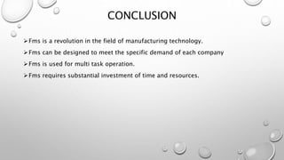 Fms is a revolution in the field of manufacturing technology.
Fms can be designed to meet the specific demand of each company
Fms is used for multi task operation.
Fms requires substantial investment of time and resources.
CONCLUSION
 