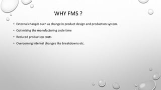WHY FMS ?
• External changes such as change in product design and production system.
• Optimizing the manufacturing cycle time
• Reduced production costs
• Overcoming internal changes like breakdowns etc.
 