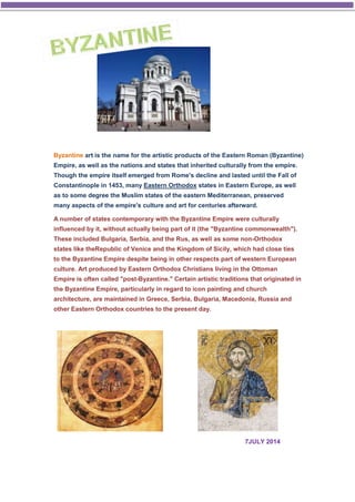 Byzantine art is the name for the artistic products of the Eastern Roman (Byzantine) 
Empire, as well as the nations and states that inherited culturally from the empire. 
Though the empire itself emerged from Rome's decline and lasted until the Fall of 
Constantinople in 1453, many Eastern Orthodox states in Eastern Europe, as well 
as to some degree the Muslim states of the eastern Mediterranean, preserved 
many aspects of the empire's culture and art for centuries afterward. 
A number of states contemporary with the Byzantine Empire were culturally 
influenced by it, without actually being part of it (the "Byzantine commonwealth"). 
These included Bulgaria, Serbia, and the Rus, as well as some non-Orthodox 
states like theRepublic of Venice and the Kingdom of Sicily, which had close ties 
to the Byzantine Empire despite being in other respects part of western European 
culture. Art produced by Eastern Orthodox Christians living in the Ottoman 
Empire is often called "post-Byzantine." Certain artistic traditions that originated in 
the Byzantine Empire, particularly in regard to icon painting and church 
architecture, are maintained in Greece, Serbia, Bulgaria, Macedonia, Russia and 
other Eastern Orthodox countries to the present day. 
7JULY 2014 
 