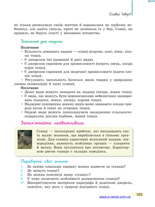 ссавці (звірі)
105
не тільки ризикувала своїм життям й наражалася на серйозну не-
безпеку, але навіть гинула, проте не залишала їх у біді. Самці, як
правило, не беруть участі у вихованні потомства.
значення для людини
Позитивне
• Більшість домашніх тварин — ссавці (корови, коні, вівці, кіш-
ки тощо).
• Є джерелом їжі (домашні й дикі види).
• Є джерелом сировини для промисловості (шерсть овець, шкіра
корів тощо).
• Є джерелом сировини для медичної промисловості (панти оле-
нів тощо).
• Регулюють чисельність багатьох видів тварин у природних
умовах (комахоїдні й хижі ссавці).
Негативне
• Деякі види можуть нападати на людину (тигри, вовки тощо).
• Є види, що можуть бути переносниками небезпечних захворю-
вань (пацюки, вовки, лисиці, корови тощо).
• Надмірне поширення деяких видів може завдавати шкоди при-
роді (кози й свині на островах тощо).
• Окремі види можуть пошкоджувати насадження сільськогос-
подарських рослин (кабани, мавпи тощо).
запам’ятайте найважливіше
Ссавці — теплокровні хребетні, які вигодовують сво-
їх малят молоком, що виробляється в їхньому орга-
нізмі. Для ссавців характерні волосяний покрив, жи-
вородіння, наявність особливих органів — плаценти
й матки. Вони піклуються про потомство. Характер-
ною рисою ссавців є складна поведінка.
Перевірте свої знання
1. За якими ознаками тварину можна віднести до ссавців?
2. Де живуть ссавці?
3. Як можна пояснити назву «ссавці»?
4. У чому полягають особливості розмноження ссавців?
5*. Використовуючи матеріали параграфа й додаткові джерела,
поясніть, яку роль у природі відіграють ссавці.
www.e-ranok.com.ua
 