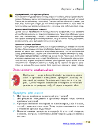 Виділення у тварин
139
Відокремлений, але дуже потрібний
У жаб сечовий міхур відокремлений від видільної системи, але працює він безпе-
рервно. Жаба живе в дуже вологих умовах, і концентрація речовин у її організмі
більша, ніж у зовнішньому середовищі. Оскільки шкіра жаби легкопроникна для
води, вода просочується туди, де концентрація речовин більша. Щоб жаба не
луснула, зайву воду доводиться видаляти з організму. Це й робить сечовий міхур.
Хочеш літати? Позбудься зайвого!
Однією з ознак пристосування птахів до польоту є відсутність у них сечового
міхура. Наповнюючись, він би робив птаха важчим. Продуктом обміну речовин
в них є не сечовина (як у ссавців), а сечова кислота, яка виводиться з організму
птаха разом з неперетравленими рештками. Тому пташиний послід, що містить
сечову кислоту, може руйнувати металеві конструкції.
Неосновні органи виділення
У деяких тварин утворюються спеціальні видільні залози для виведення певних
речовин. Наприклад, деякі птахи (альбатроси, буревісники тощо) мають сольові
залози, які дають змогу виводити з організму надлишок солі, витрачаючи при
цьому дуже мало води. Завдяки цим залозам птахи можуть пити морську воду.
Розташовані сольові залози на голові над очима птахів. Розчин солі, який вони
утворюють, виводиться через ніздрі. В альбатросів та буревісників, які дуже дов-
го літають над морем, ніздрі мають вигляд двох трубочок. Це дозволяє птахам
«вистрілювати» крапельки розчину на льоту, бо під час польоту розчин само-
стійно не витікає. Потоком повітря його крапельки відносить назад у ніздрі.
запам’ятайте найважливіше
Виділення — одна з функцій обміну речовин, завдяки
якій з організму виводяться продукти розпаду та
шкідливі речовини. Видільна система є не в усіх тва-
рин. Дрібні тварини виділяють непотрібні й токсичні
речовини за рахунок дифузії через поверхню тіла.
Перевірте свої знання
1. Які органи виділення характерні для тварин?
2. Які речовини виводяться з організму тварин через органи
видільної системи?
3*. Функцію виділення виконують не тільки нирки, а ще й шкіра,
легені, травна система тощо. Чому нирки вважаються одним
з основних органів виділення?
4*. Використовуючи матеріали параграфа й додаткові джерела,
поясніть, яку роль у життєдіяльності тварин відіграє видільна
система.
www.e-ranok.com.ua
 
