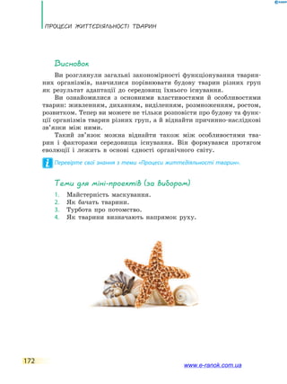 Процеси життєдіяльності тварин
172
Висновок
Ви розглянули загальні закономірності функціонування тварин-
них організмів, навчилися порівнювати будову тварин різних груп
як результат адаптації до  середовищ їхнього існування.
Ви ознайомилися з основними властивостями й особливостями
тварин: живленням, диханням, виділенням, розмноженням, ростом,
розвитком. Тепер ви можете не тільки розповісти про будову та функ-
ції організмів тварин різних груп, а й віднайти причинно-наслідкові
зв’язки між ними.
Такий зв’язок можна віднайти також між особливостями тва-
рин і  факторами середовища існування. Він формувався протягом
еволюції і лежить в основі єдності органічного світу.
Перевірте свої знання з теми «Процеси життєдіяльності тварин».
Теми для міні-проектів (за вибором)
1.	 Майстерність маскування.
2.	 Як бачать тварини.
3.	 Турбота про потомство.
4.	 Як тварини визначають напрямок руху.
www.e-ranok.com.ua
 