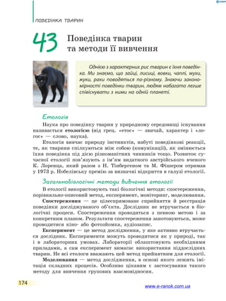 ПоВЕдінКа ТВаРин
174
Однією з характерних рис тварин є їхня поведін-
ка. Ми знаємо, що зайці, лисиці, вовки, чаплі, мухи,
жуки, раки поводяться по-різному. Знаючи законо-
мірності поведінки тварин, людям набагато легше
співіснувати з ними на одній планеті.
43 Поведінка тварин
та методи її вивчення
Етологія
Наука про поведінку тварин у природному середовищі існування
називається етологією (від грец. «етос» — звичай, характер і «ло-
гос» — слово, наука).
Етологія вивчає природу інстинктів, набуті поведінкові реакції,
те, як тварини спілкуються між собою (комунікації), як змінюється
їхня поведінка під дією різноманітних чинників тощо. Розвиток су-
часної етології пов’язують з ім’ям видатного австрійського вченого
К. Лоренца, який разом з Н. Тінбергеном та М. Фішером отримав
у 1973 р. Нобелівську премію за визначні відкриття в галузі етології.
загальнобіологічні методи вивчення етології
В етології використовують такі біологічні методи: спостереження,
порівняльно-описовий метод, експеримент, моніторинг, моделювання.
Спостереження — це цілеспрямоване сприйняття й реєстрація
поведінки досліджуваного об’єкта. Дослідник не втручається в біо-
логічні процеси. Спостереження проводиться з певною метою і за
конкретним планом. Результати спостереження занотовуються, може
проводитися кіно- або фотозйомка, аудіозапис.
Експеримент — це метод дослідження, у яке активно втручаєть-
ся дослідник. Експерименти можуть проводитися як у природі, так
і в лабораторних умовах. Лабораторії облаштовують необхідними
приладами, а сам експеримент вимагає використання піддослідних
тварин. Не всі етологи вважають цей метод прийнятним для етології.
Моделювання — метод дослідження, в основі якого лежить імі-
тація складних процесів. Особливо цікавим є застосування такого
методу для вивчення групових взаємовідносин.
www.e-ranok.com.ua
 