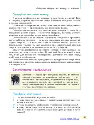 Поведінка тварин та методи її вивчення
175
специфічні етологічні методи
Є методи дослідження, які застосовуються тільки в етології. Так,
К. Лоренц розробив етологічний метод вивчення поведінки тварин
в умовах напівневолі.
На основі спостереження, опису, порівняння вчені формулюють
наукові гіпотези — припущення, що пояснюють факти.
Специфічним методом є складання видових етограм — «каталогів
поведінки» різних видів. Порівнюючи етограми, науковці роблять
висновки про еволюцію різних форм поведінки.
Спостереження за великими копитними тваринами проводять
картографічним методом — на карту наносяться шляхи, якими мі-
грують тварини. Для цього дослідник за слідами вивчає і фіксує всі
переміщення тварин. Це дає уявлення про індивідуальні ділянки
тварин, їхні кордони та взаємовідносини із «сусідами».
Етологічні дослідження проводять зоологи в заповідниках, за-
казниках, наукових експедиціях. Цікаві дані були отримані в умо-
вах, коли для виконання спостережень дослідник оселявся поряд
з об’єктами дослідження.
Спостереження можуть проводитися за прирученими тваринами,
які повернені в природне середовище, за тваринами, що утримуються
у вольєрах тощо.
запам’ятайте найважливіше
Етологія — наука про поведінку тварин. В етології
використовуються загальнобіологічні методи — спо-
стереження, експеримент, моделювання. Окрім того,
застосовуються специфічні етологічні методи та при-
йоми: спостереження в умовах напівневолі, складання
етограм, картографічні методи.
Перевірте свої знання
1. Що таке етологія? Що вона вивчає?
2. У чому полягають особливості застосування методу спостере-
ження в етології?
3*. У чому полягають особливості етологічних спостережень?
4*. У чому може полягати складність життя дослідника-ето-
лога порівняно з біологом, який проводить досліди в лабо-
раторії?
www.e-ranok.com.ua
 