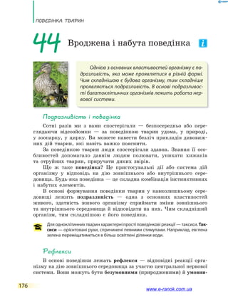 ПоВЕдінКа ТВаРин
176
Однією з основних властивостей організму є по-
дразливість, яка може проявлятися в різній формі.
Чим складнішою є будова організму, тим складніше
проявляється подразливість. В основі подразливос-
ті багатоклітинних організмів лежить робота нер-
вової системи.
44 Вроджена і набута поведінка
Подразливість і поведінка
Сотні разів ми з вами спостерігали — безпосередньо або пере-
глядаючи відеозйомки — за поведінкою тварин удома, у природі,
у зоопарку, у цирку. Ви можете навести безліч прикладів дивовиж-
них дій тварин, які навіть важко пояснити.
За поведінкою тварин люди спостерігали здавна. Знання її осо-
бливостей допомагало давнім людям полювати, уникати хижаків
та отруйних тварин, приручати диких звірів.
Що ж таке поведінка? Це пристосувальні дії або система дій
організму у відповідь на дію зовнішнього або внутрішнього сере-
довища. Будь-яка поведінка — це складна комбінація інстинктивних
і набутих елементів.
В основі формування поведінки тварин у навколишньому сере-
довищі лежить подразливість — одна з основних властивостей
живого, здатність живого організму сприймати зміни зовнішнього
та внутрішнього середовища й відповідати на них. Чим складніший
організм, тим складнішою є його поведінка.
Для одноклітинних тварин характерні прості поведінкові реакції — таксиси. Так-
сиси — орієнтовані рухи, спричинені певними стимулами. Наприклад, евглена
зелена переміщатиметься в більш освітлені ділянки води.
Рефлекси
В основі поведінки лежать рефлекси — відповідні реакції орга-
нізму на дію зовнішнього середовища за участю центральної нервової
системи. Вони можуть бути безумовними (природженими) й умовни-
www.e-ranok.com.ua
 