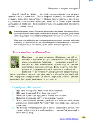 Вроджена і набута поведінка
179
Інший спосіб научіння — це коли тварина навчається за прин-
ципом «проб і помилок». Коли тварина отримує позитивний ре-
зультат, вона його запам’ятовує. Більш прогресивним є спосіб на-
слідування, коли тварина повторює певні дії за більш дорослою або
досвідченою особиною. Так хижаки вчать своїх дитинчат полювати,
птахи — співати тощо.
В основі научіння лежать безумовні рефлексом та інстинкти. Наприклад, відомо,
що пінгвіни не бояться людей. Вони не мають ворогів на суходолі, у їхньому ге-
нетичному апараті немає вродженого пускового сигналу на «наземного ворога».
Шимпанзе здатний майже миттєво виконувати навчальне завдання, змінювати
поведінку, установлюючи зв’язки й закономірності між предметами та явищами.
Але не абстрактно, а тільки з тим, що він бачить або чого торкається.
запам’ятайте найважливіше
Поведінка — це пристосувальні дії або система дій ор-
ганізму у відповідь на дію зовнішнього або внутріш-
нього середовища. Рефлекси — відповідні реакції ор-
ганізму на дію зовнішнього середовища за участю
центральної нервової системи. Вони можуть бути без-
умовними (природженими) й умовними (набутими).
Інстинкт — це сукупність природжених стереотипних
форм поведінки тварин, що виникають у відповідь на зовнішні
або внутрішні подразнення. В основі научіння лежать умовні
рефлекси, безумовні рефлекси та інстинкти.
Перевірте свої знання
1. Що таке поведінка? Чим вона визначається?
2. Що таке інстинкт? Яке його значення?
3. Наведіть приклади вродженої поведінки тварин.
4. Наведіть приклади набутої поведінки тварин.
5*. Чому двостулковий молюск дрейсена має менш складну пове-
дінку, ніж восьминіг? Аргументуйте свою відповідь, наведіть
приклади.
6*. Чи можна стверджувати, що в основі інстинктів лежать без-
умовні рефлекси, а в основі научіння — умовні? Аргументуйте
свою точку зору.
www.e-ranok.com.ua
 