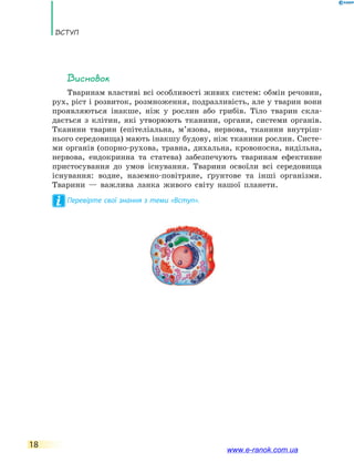 Вступ
18
Висновок
Тваринам властиві всі особливості живих систем: обмін речовин,
рух, ріст і розвиток, розмноження, подразливість, але у тварин вони
проявляються інакше, ніж у рослин або грибів. Тіло тварин скла-
дається з клітин, які утворюють тканини, органи, системи органів.
Тканини тварин (епітеліальна, м’язова, нервова, тканини внутріш­
нього середовища) мають інакшу будову, ніж тканини рослин. Систе-
ми органів (опорно-рухова, травна, дихальна, кровоносна, видільна,
нервова, ендокринна та статева) забезпечують тваринам ефективне
пристосування до умов існування. Тварини освоїли всі середовища
існування: водне, наземно­-повітряне, ґрунтове та інші організми.
Тварини — важлива ланка живого світу нашої планети.
Перевірте свої знання з теми «Вступ».
www.e-ranok.com.ua
 