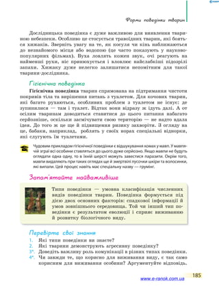 Форми поведінки тварин
185
Дослідницька поведінка є дуже важливою для виявлення твари-
ною небезпеки. Особливо це стосується травоїдних тварин, які боять-
ся хижаків. Зверніть увагу на те, як косуля чи кінь наближаються
до незнайомого місця або водопою (це часто показують у науково-
популярних фільмах). Вуха ловлять кожен звук, очі реагують на
найменші рухи, ніс принюхується і вловлює найслабкіші підозрілі
запахи. Хижаку дуже нелегко залишатися непомітним для такої
тварини-дослідника.
Гігієнічна поведінка
Гігієнічна поведінка тварин спрямована на підтримання чистоти
покривів тіла та вирішення питань з туалетом. Для кочових тварин,
які багато рухаються, особливих проблем з туалетом не існує: де
зупинилися — там і туалет. Відтак вони відразу ж ідуть далі. А от
осілим тваринам доводиться ставитися до цього питання набагато
серйозніше, оскільки засмічувати свою територію — не надто вдала
ідея. До того ж це ще й підвищення ризику захворіти. З огляду на
це, бабаки, наприклад, роблять у своїх норах спеціальні віднорки,
які слугують їм туалетами.
Чудовим прикладом гігієнічної поведінки є відшукування комах у мавп. У мавпя-
чій зграї всі особини ставляться до цього дуже серйозно. Якщо мавпи не будуть
оглядати одна одну, то в їхній шерсті можуть завестися паразити. Окрім того,
мавпи видаляють при таких оглядах ще й змертвілі лусочки шкіри та волосинки,
які випали. Цей процес навіть має спеціальну назву — грумінг.
запам’ятайте найважливіше
Типи поведінки — умовна класифікація численних
видів поведінки тварин. Поведінка формується під
дією двох основних факторів: спадкової інформації й
умов зовнішнього середовища. Той чи інший тип по-
ведінки є результатом еволюції і сприяє виживанню
й розвитку біологічного виду.
Перевірте свої знання
1. Які типи поведінки ви знаєте?
2. Які тварини демонструють агресивну поведінку?
3*. Доведіть важливу роль комунікації в різних типах поведінки.
4*. Чи завжди те, що корисно для виживання виду, є так само
корисним для виживання особини? Аргументуйте відповідь.
www.e-ranok.com.ua
 