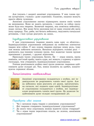 Типи угруповань тварин
189
Але існують і закриті анонімні угруповання. У них члени гру-
пи зустрічають «чужих» дуже агресивно. Скажімо, пацюки можуть
просто вбити чужинця.
Анонімні угруповання значно підвищують шанси своїх членів
на виживання. Вони не мають ватажків, і повести за собою групу
може будь-яка тварина. Зазвичай тварина, яка помітила небезпеку,
подає сигнал. Він може бути звуковим (як-от крик птахів) або мати
іншу природу. Так, риби, які бачать небезпеку, виділяють спеціальні
речовини, і їхні сусіди реагують на запах.
індивідуалізовані угруповання
У цих угрупованнях тварини знають одна одну «в обличчя».
Індивідуалізовані угруповання побудовані на особистих контактах
тварин між собою. У них кожна тварина відіграє певну роль, тому
там можна побачити ватажків. Ватажки відіграють головні ролі —
домінують над іншими членами групи. Але водночас таким групам
притаманні і родинні, і дружні відносини.
Прикладів таких угруповань багато. Це — зграя вовків, група
павіанів, лев’ячий прайд, навіть кури, які живуть у курнику в одного
господаря, теж утворюють індивідуалізоване угруповання.
Уміння розпізнавати особин своєї групи дозволяє тваринам здій-
снювати дуже складні дії. Так, вовки полюють на здобич, влашто-
вуючи справжні облави.
запам’ятайте найважливіше
Анонімні угруповання складаються з особин, які ін-
дивідуально не розрізняють членів своєї групи. Але
на небезпеку вони реагують усі разом, орієнтуючись
на сигнали, які подають одна одній. Індивідуалізова-
ні угруповання складаються з особин, які індивіду-
ально розрізняють членів своєї групи. Це дозволяє їм
здійснювати дуже складні скоординовані дії.
Перевірте свої знання
1. Чи є ватажки серед тварин в анонімних угрупованнях?
2. Які тварини створюють індивідуалізовані угруповання?
3*. До якого типу угруповань можна віднести косяк ставриди?
4*. Чи є зграя таких перелітних птахів, як лелеки, анонімним
угрупованням?
www.e-ranok.com.ua
 