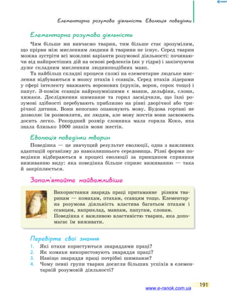Елементарна розумова діяльність. Еволюція поведінки
191
Елементарна розумова діяльність
Чим більше ми вивчаємо тварин, тим більше стає зрозумілим,
що прірви між мисленням людини й тварини не існує. Серед тварин
можна зустріти всі можливі варіанти розумової діяльності: починаю-
чи від найпростіших дій на основі рефлексів (як у гідри) і закінчуючи
дуже складним мисленням людиноподібних мавп.
Та найбільш складні процеси схожі на елементарне людське мис-
лення відбуваються в мозку птахів і ссавців. Серед птахів лідерами
у сфері інтелекту вважають воронових (круків, ворон, сорок тощо) і
папуг. З-поміж ссавців найрозумнішими є мавпи, дельфіни, слони,
хижаки. Дослідження шимпанзе та горил засвідчили, що їхні ро-
зумові здібності перебувають приблизно на рівні дворічної або три-
річної дитини. Вони непогано опановують мову. Будова гортані не
дозволяє їм розмовляти, як людям, але мову жестів вони засвоюють
досить легко. Рекордний розмір словника мала горила Коко, яка
знала близько 1000 знаків мови жестів.
Еволюція поведінки тварин
Поведінка — це значущий результат еволюції, одна з важливих
адаптацій організму до навколишнього середовища. Різні форми по-
ведінки відбираються в процесі еволюції за принципом сприяння
виживанню виду: яка поведінка більше сприяє виживанню — така
й закріплюється.
запам’ятайте найважливіше
Використання знарядь праці притаманне різним тва-
ринам — комахам, птахам, ссавцям тощо. Елементар-
на розумова діяльність властива багатьом птахам і
ссавцям, наприклад, мавпам, папугам, слонам.
Поведінка є важливою властивістю тварин, яка допо-
магає їм виживати.
Перевірте свої знання
1. Які птахи користуються знаряддями праці?
2. Як комахи використовують знаряддя праці?
3. Навіщо знаряддя праці потрібні шимпанзе?
4. Чому певні групи тварин досягли більших успіхів в елемен-
тарній розумовій діяльності?
www.e-ranok.com.ua
 