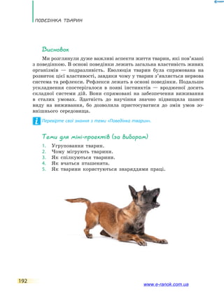 Поведінка тварин
192
Висновок
Ми розглянули дуже важливі аспекти життя тварин, які пов’язані
з поведінкою. В основі поведінки лежить загальна властивість живих
організмів — подразливість. Еволюція тварин була спрямована на
розвиток цієї властивості, завдяки чому у тварин з’являється нервова
система та рефлекси. Рефлекси лежать в основі поведінки. Подальше
ускладнення спостерігалося в появі інстинктів — вродженої досить
складної системи дій. Вони спрямовані на забезпечення виживання
в сталих умовах. Здатність до научіння значно підвищила шанси
виду на виживання, бо дозволила пристосуватися до змін умов зо-
внішнього середовища.
Перевірте свої знання з теми «Поведінка тварин».
Теми для міні-проектів (за вибором)
1.	 Угруповання тварин.
2.	 Чому мігрують тварини.
3.	 Як спілкуються тварини.
4.	 Як вчаться пташенята.
5.	 Як тварини користуються знаряддями праці.
www.e-ranok.com.ua
 