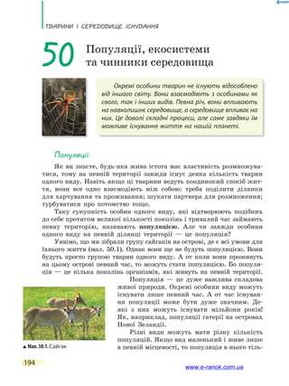 ТВаРини і сЕРЕдоВищЕ існУВаннЯ
194
Окремі особини тварин не існують відособлено
від іншого світу. Вони взаємодіють з особинами як
свого, так і інших видів. Певна річ, вони впливають
на навколишнє середовище, а середовище впливає на
них. Це доволі складні процеси, але саме завдяки їм
можливе існування життя на нашій планеті.
50 Популяції, екосистеми
та чинники середовища
Популяції
Як ви знаєте, будь-яка жива істота має властивість розмножува-
тися, тому на певній території завжди існує деяка кількість тварин
одного виду. Навіть якщо ці тварини ведуть поодинокий спосіб жит-
тя, вони все одно взаємодіють між собою: треба поділити ділянки
для харчування та проживання; шукати партнера для розмноження;
турбуватися про потомство тощо.
Таку сукупність особин одного виду, які відтворюють подібних
до себе протягом великої кількості поколінь і тривалий час займають
певну територію, називають популяцією. Але чи завжди особини
одного виду на певній ділянці території — це популяція?
Уявімо, що ми зібрали групу сайгаків на острові, де є всі умови для
їхнього життя (мал. 50.1). Однак вони ще не будуть популяцією. Вони
будуть просто групою тварин одного виду. А от коли вони проживуть
на цьому острові певний час, то можуть стати популяцією. Бо популя-
ція — це кілька поколінь організмів, які живуть на певній території.
Популяція — це дуже важлива складова
живої природи. Окремі особини виду можуть
існувати лише певний час. А от час існуван-
ня популяції може бути дуже значним. Де-
які з них можуть існувати мільйони років!
Як, наприклад, популяції гатерії на островах
Нової Зеландії.
Різні види можуть мати різну кількість
популяцій. Якщо вид маленький і живе лише
в певній місцевості, то популяція в нього тіль-Мал.50.1.Сайгак
www.e-ranok.com.ua
 