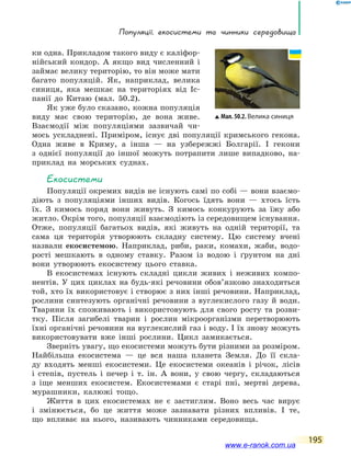 Популяції, екосистеми та чинники середовища
195
ки одна. Прикладом такого виду є каліфор-
нійський кондор. А  якщо вид численний і
займає велику територію, то він може мати
багато популяцій. Як, наприклад, велика
синиця, яка мешкає на територіях від Іс-
панії до Китаю (мал. 50.2).
Як уже було сказано, кожна популяція
виду має свою територію, де вона живе.
Взаємодії між популяціями зазвичай чи-
мось ускладнені. Приміром, існує дві популяції кримського гекона.
Одна живе в Криму, а інша  — на узбережжі Болгарії. І гекони
з  однієї популяції до іншої можуть потрапити лише випадково, на-
приклад на морських суднах.
Екосистеми
Популяції окремих видів не існують самі по собі — вони взаємо-
діють з популяціями інших видів. Когось їдять вони — хтось їсть
їх. З кимось поряд вони живуть. З кимось конкурують за їжу або
житло. Окрім того, популяції взаємодіють із середовищем існування.
Отже, популяції багатьох видів, які живуть на одній території, та
сама ця територія утворюють складну систему. Цю систему вчені
назвали екосистемою. Наприклад, риби, раки, комахи, жаби, водо-
рості мешкають в одному ставку. Разом із водою і ґрунтом на дні
вони утворюють екосистему цього ставка.
В екосистемах існують складні цикли живих і неживих компо-
нентів. У цих циклах на будь-які речовини обов’язково знаходиться
той, хто їх використовує і створює з них інші речовини. Наприклад,
рослини синтезують органічні речовини з вуглекислого газу й води.
Тварини їх споживають і використовують для свого росту та розви-
тку. Після загибелі тварин і рослин мікроорганізми перетворюють
їхні органічні речовини на вуглекислий газ і воду. І їх знову можуть
використовувати вже інші рослини. Цикл замикається.
Зверніть увагу, що екосистеми можуть бути різними за розміром.
Найбільша екосистема — це вся наша планета Земля. До її скла-
ду входять менші екосистеми. Це екосистеми океанів і річок, лісів
і  степів, пустель і печер і т. ін. А вони, у свою чергу, складаються
з іще менших екосистем. Екосистемами є старі пні, мертві дерева,
мурашники, калюжі тощо.
Життя в цих екосистемах не є застиглим. Воно весь час вирує
і змінюється, бо це життя може зазнавати різних впливів. І те,
що  впливає на нього, називають чинниками середовища.
Мал. 50.2. Велика синиця
www.e-ranok.com.ua
 